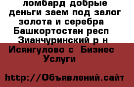 ломбард добрые деньги.заем под залог золота и серебра - Башкортостан респ., Зианчуринский р-н, Исянгулово с. Бизнес » Услуги   